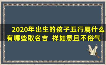 2020年出生的孩子五行属什么有哪些取名吉  祥如意且不俗气的好名字